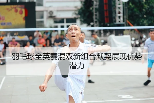 羽毛球全英赛混双新组合默契展现优势潜力（8868 Sports）